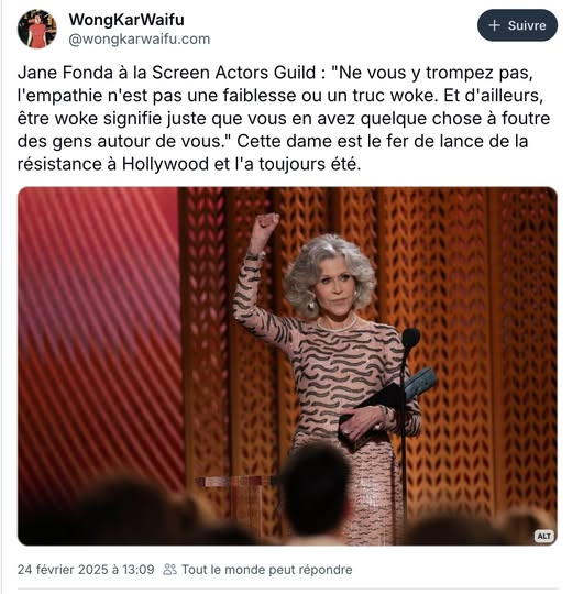 Un tweet de WongKarWaifu @wongkarwaifu.com 

« Jane Fonda a la Screen Actors Guild : "Ne vous y trompez pas, l’empathie n'est pas une faiblesse ou un truc woke. Et d'ailleurs, être woke signifie juste que vous en avez quelque chose a foutre des gens autour de vous." Cette dame est le fer de lance de la résistance & Hollywood et l'a toujours été. »