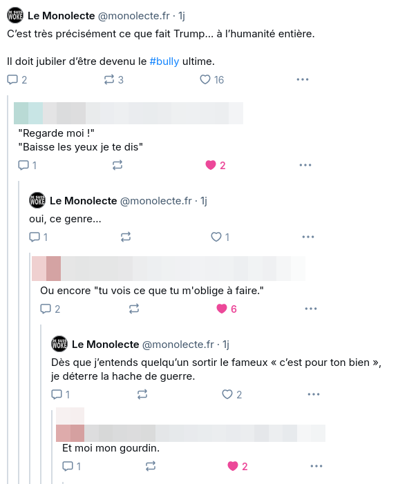 J’écris :
— C’est très précisément ce que fait Trump… à l’humanité entière.
Il doit jubiler d’être devenu le bully ultime.
— "Regarde moi !"
"Baisse les yeux je te dis"
— Oui, ce genre
— ou encore, "tu vois ce que tu m’oblige à faire."
— Dès que j’entends quelqu’un sortir le fameux « c’est pour ton bien », je déterre la hache de guerre.
— Et moi, mon gourdin.